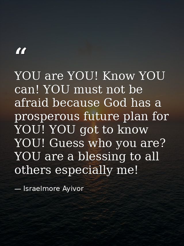 YOU are YOU! Know YOU can! YOU must not be afraid because God has a prosperous future plan for YOU! YOU got to know YOU! — Israelmore Ayivor
