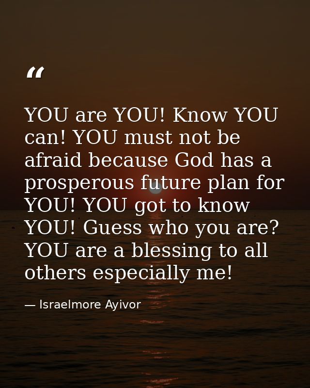 YOU are YOU! Know YOU can! YOU must not be afraid because God has a prosperous future plan for YOU! YOU got to know YOU! — Israelmore Ayivor