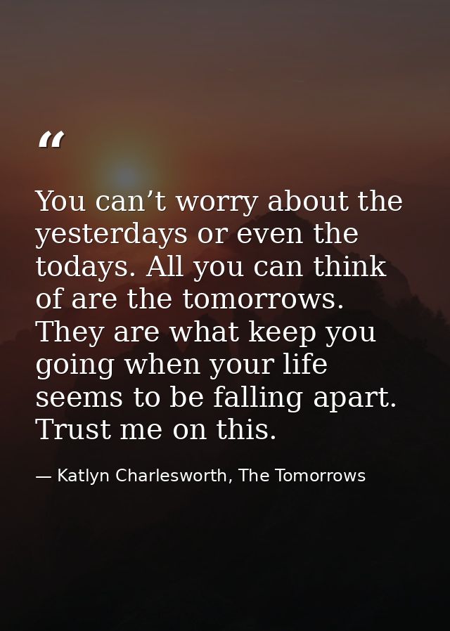 You can’t worry about the yesterdays or even the todays. All you can think of are the tomorrows. They are what keep you  — Katlyn Charlesworth, The Tomorrows