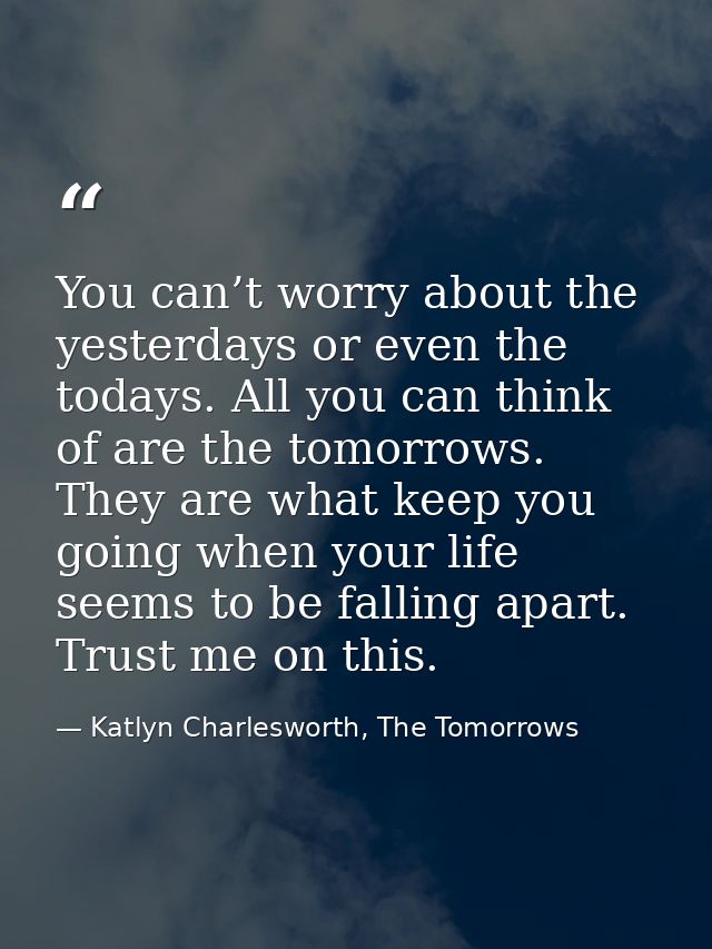 You can’t worry about the yesterdays or even the todays. All you can think of are the tomorrows. They are what keep you  — Katlyn Charlesworth, The Tomorrows