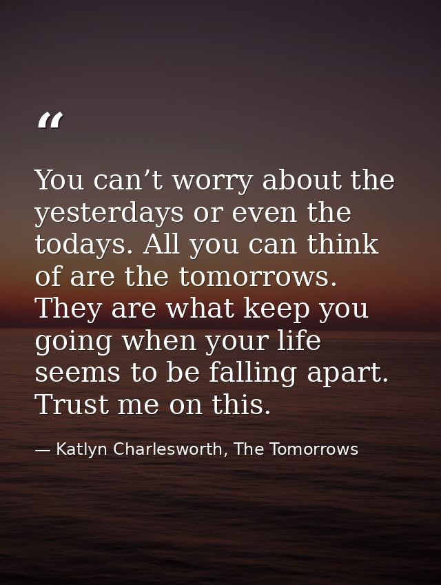 You can’t worry about the yesterdays or even the todays. All you can think of are the tomorrows. They are what keep you  — Katlyn Charlesworth, The Tomorrows