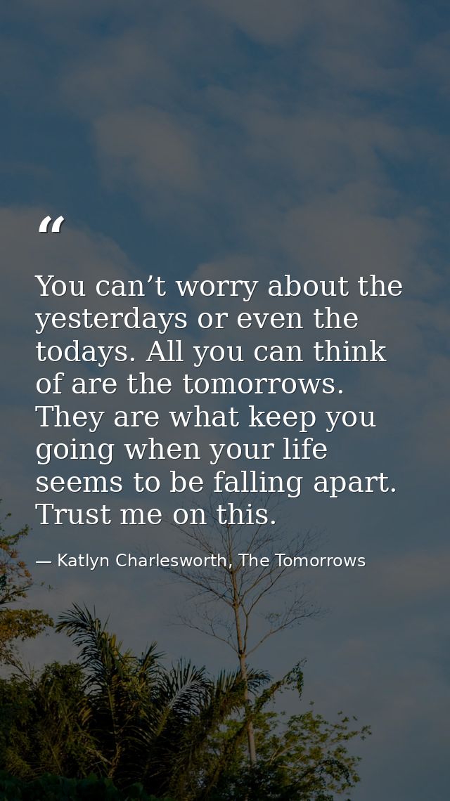 You can’t worry about the yesterdays or even the todays. All you can think of are the tomorrows. They are what keep you  — Katlyn Charlesworth, The Tomorrows