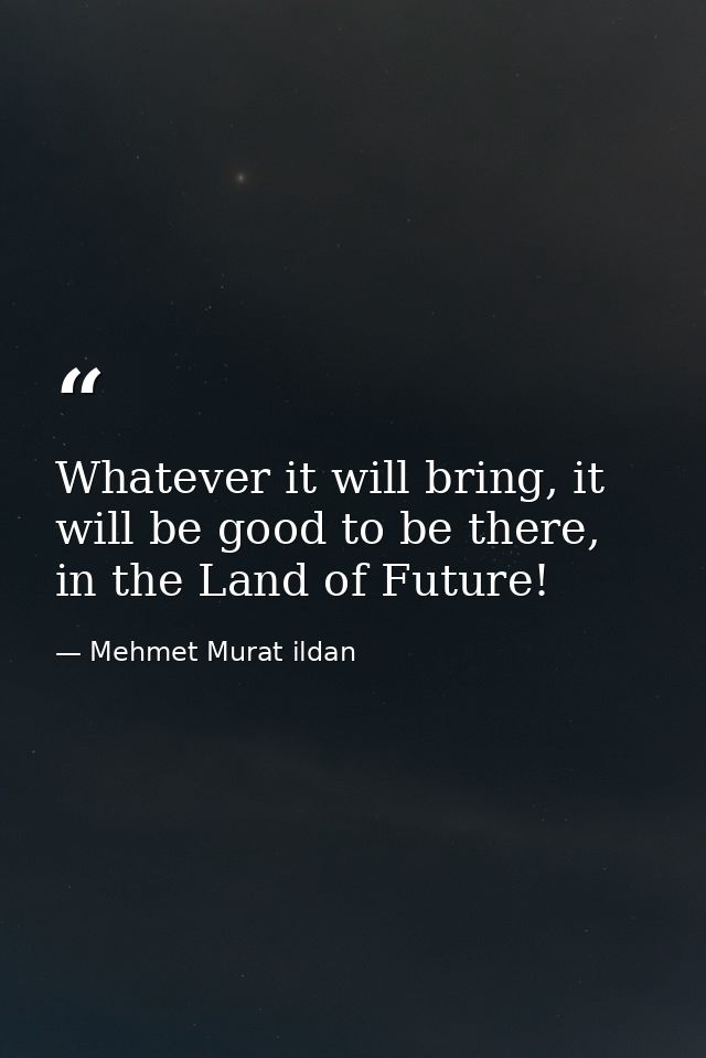 Whatever it will bring, it will be good to be there, in the Land of Future! — Mehmet Murat ildan