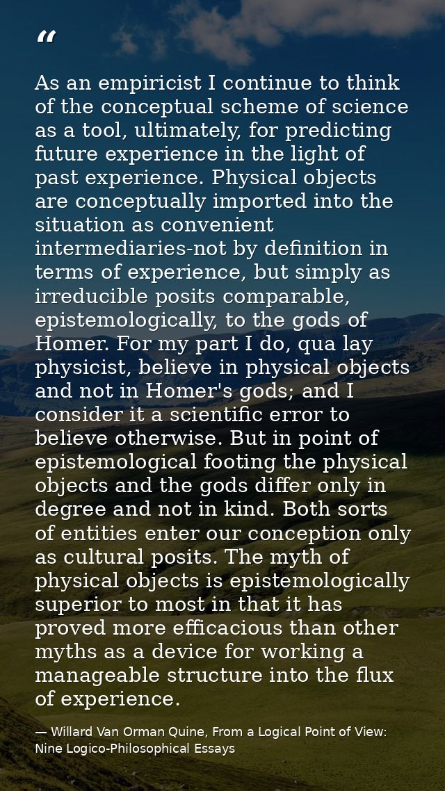 As an empiricist I continue to think of the conceptual scheme of science as a tool, ultimately, for predicting future ex — Willard Van Orman Quine, From a Logical Point of View: Nine Logico-Philosophical Essays