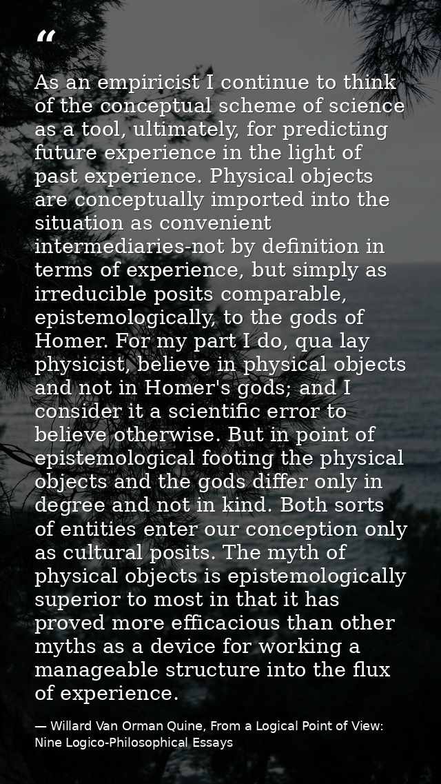 As an empiricist I continue to think of the conceptual scheme of science as a tool, ultimately, for predicting future ex — Willard Van Orman Quine, From a Logical Point of View: Nine Logico-Philosophical Essays