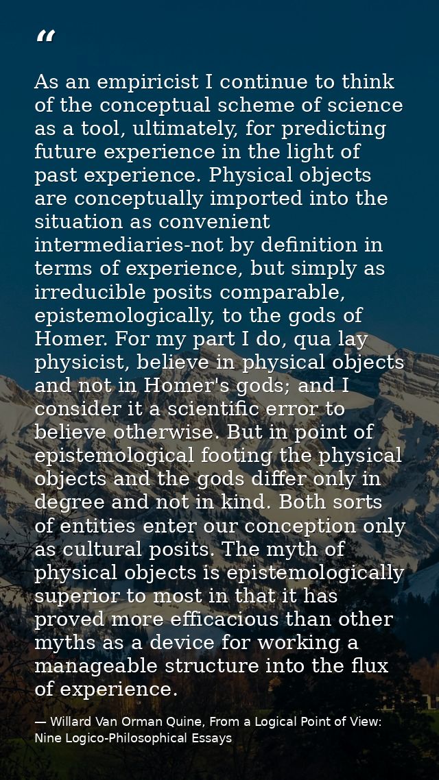 As an empiricist I continue to think of the conceptual scheme of science as a tool, ultimately, for predicting future ex — Willard Van Orman Quine, From a Logical Point of View: Nine Logico-Philosophical Essays
