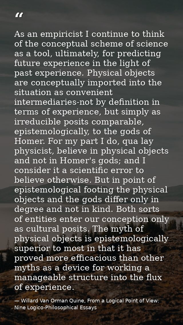 As an empiricist I continue to think of the conceptual scheme of science as a tool, ultimately, for predicting future ex — Willard Van Orman Quine, From a Logical Point of View: Nine Logico-Philosophical Essays
