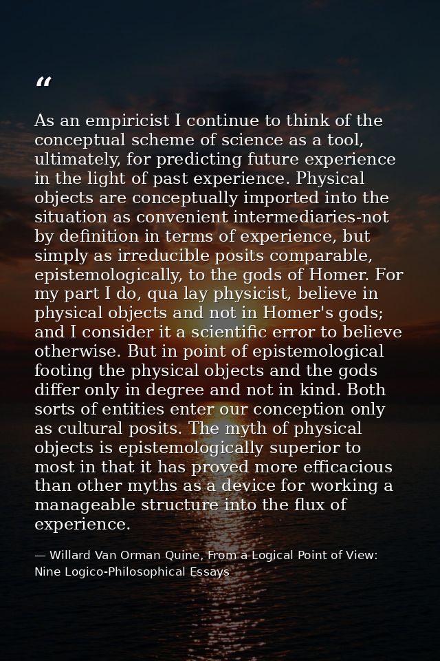 As an empiricist I continue to think of the conceptual scheme of science as a tool, ultimately, for predicting future ex — Willard Van Orman Quine, From a Logical Point of View: Nine Logico-Philosophical Essays