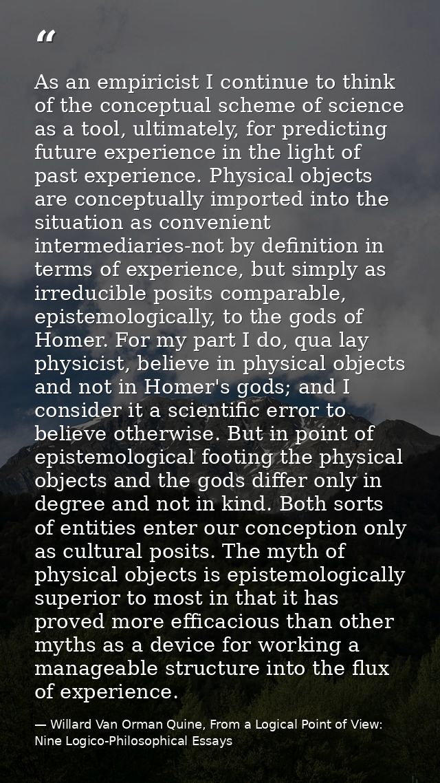 As an empiricist I continue to think of the conceptual scheme of science as a tool, ultimately, for predicting future ex — Willard Van Orman Quine, From a Logical Point of View: Nine Logico-Philosophical Essays