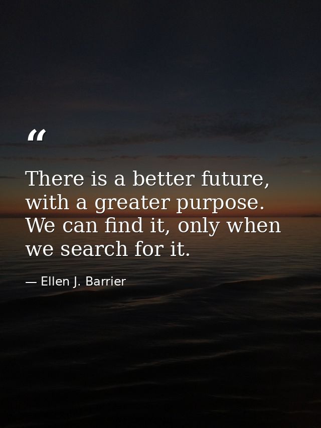There is a better future, with a greater purpose. We can find it, only when we search for it. — Ellen J. Barrier