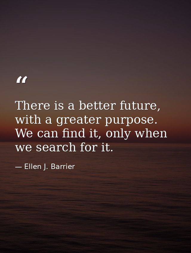 There is a better future, with a greater purpose. We can find it, only when we search for it. — Ellen J. Barrier