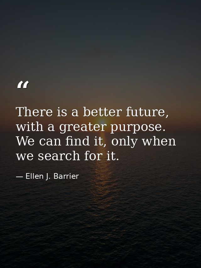 There is a better future, with a greater purpose. We can find it, only when we search for it. — Ellen J. Barrier