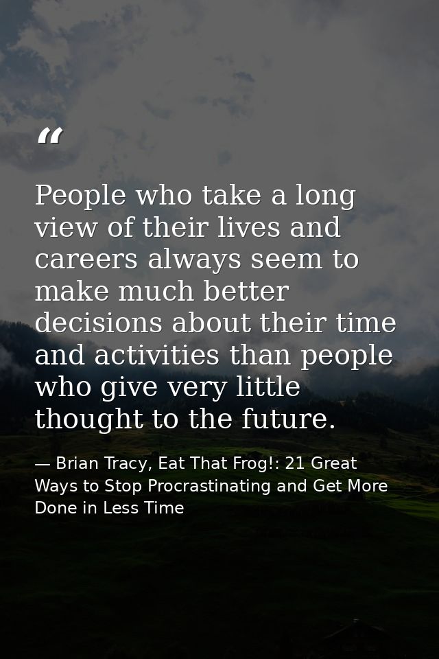People who take a long view of their lives and careers always seem to make much better decisions about their time and ac — Brian Tracy, Eat That Frog!: 21 Great Ways to Stop Procrastinating and Get More Done in Less Time