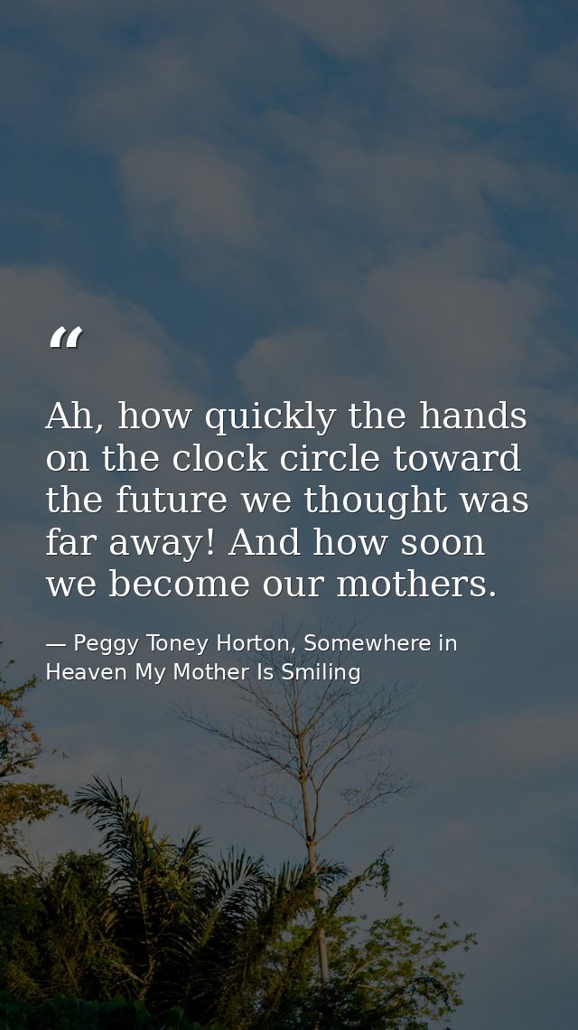 Ah, how quickly the hands on the clock circle toward the future we thought was far away! And how soon we become our moth — Peggy Toney Horton, Somewhere in Heaven My Mother Is Smiling