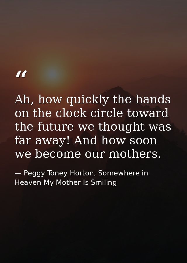 Ah, how quickly the hands on the clock circle toward the future we thought was far away! And how soon we become our moth — Peggy Toney Horton, Somewhere in Heaven My Mother Is Smiling