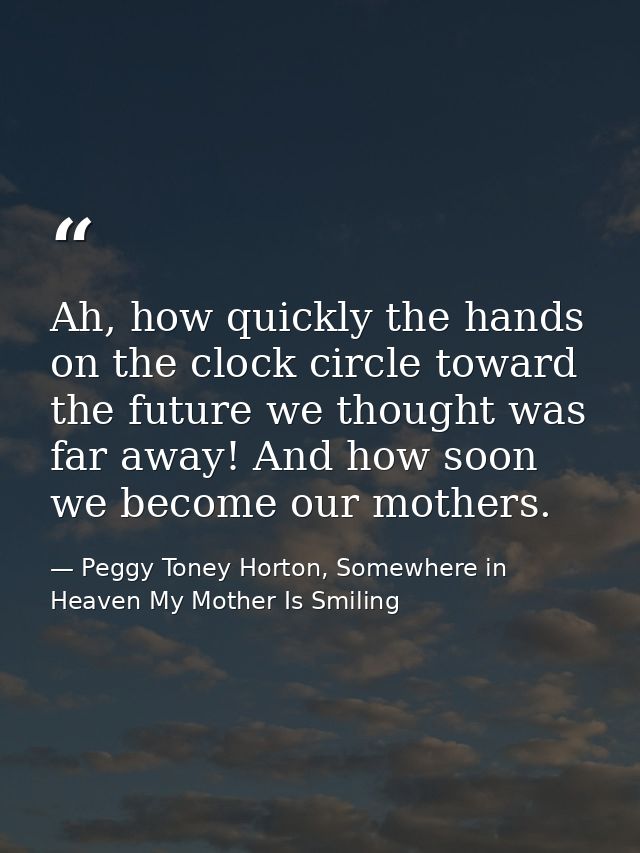 Ah, how quickly the hands on the clock circle toward the future we thought was far away! And how soon we become our moth — Peggy Toney Horton, Somewhere in Heaven My Mother Is Smiling