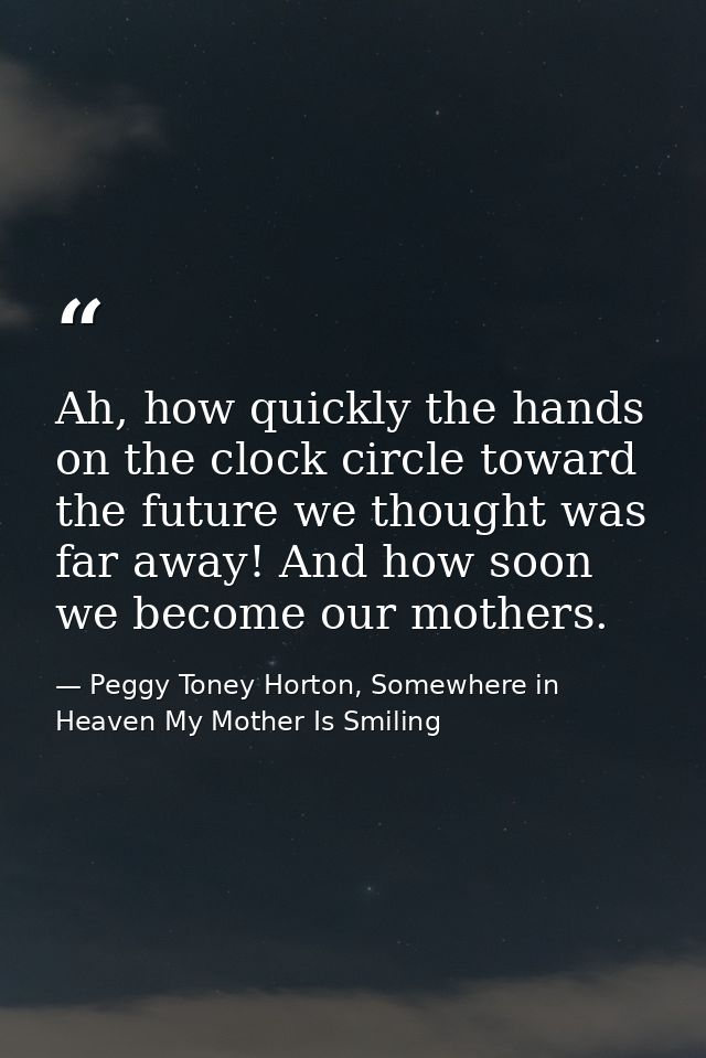 Ah, how quickly the hands on the clock circle toward the future we thought was far away! And how soon we become our moth — Peggy Toney Horton, Somewhere in Heaven My Mother Is Smiling