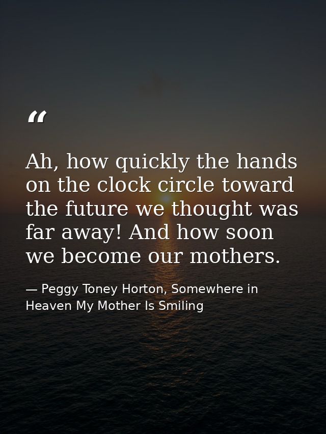 Ah, how quickly the hands on the clock circle toward the future we thought was far away! And how soon we become our moth — Peggy Toney Horton, Somewhere in Heaven My Mother Is Smiling