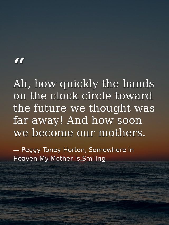 Ah, how quickly the hands on the clock circle toward the future we thought was far away! And how soon we become our moth — Peggy Toney Horton, Somewhere in Heaven My Mother Is Smiling