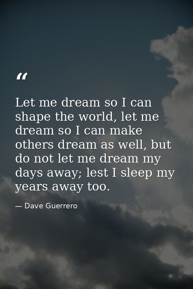 Let me dream so I can shape the world, let me dream so I can make others dream as well, but do not let me dream my days  — Dave Guerrero