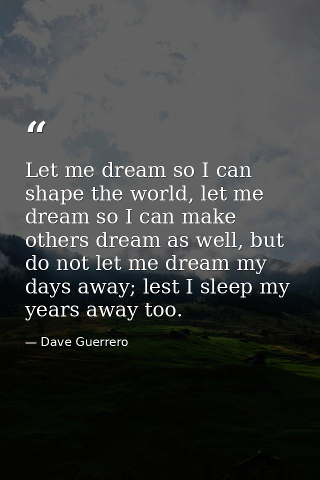 Let me dream so I can shape the world, let me dream so I can make others dream as well, but do not let me dream my days  — Dave Guerrero
