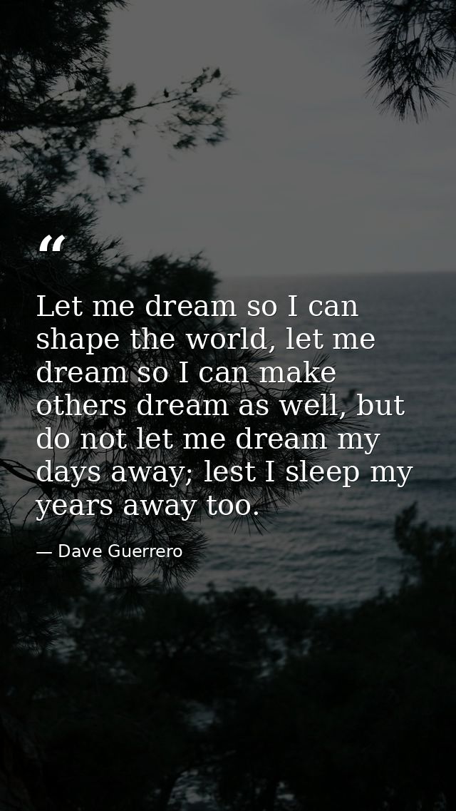 Let me dream so I can shape the world, let me dream so I can make others dream as well, but do not let me dream my days  — Dave Guerrero