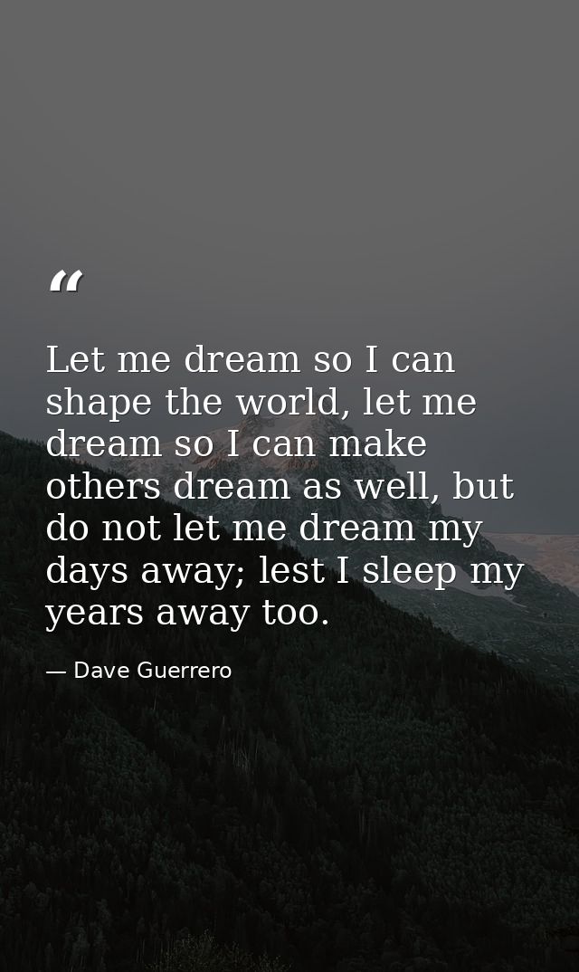 Let me dream so I can shape the world, let me dream so I can make others dream as well, but do not let me dream my days  — Dave Guerrero