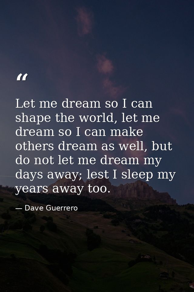 Let me dream so I can shape the world, let me dream so I can make others dream as well, but do not let me dream my days  — Dave Guerrero