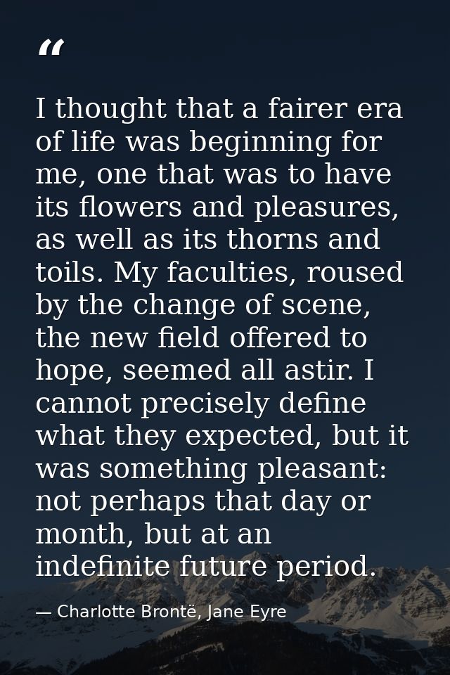 I thought that a fairer era of life was beginning for me, one that was to have its flowers and pleasures, as well as its — Charlotte Brontë, Jane Eyre