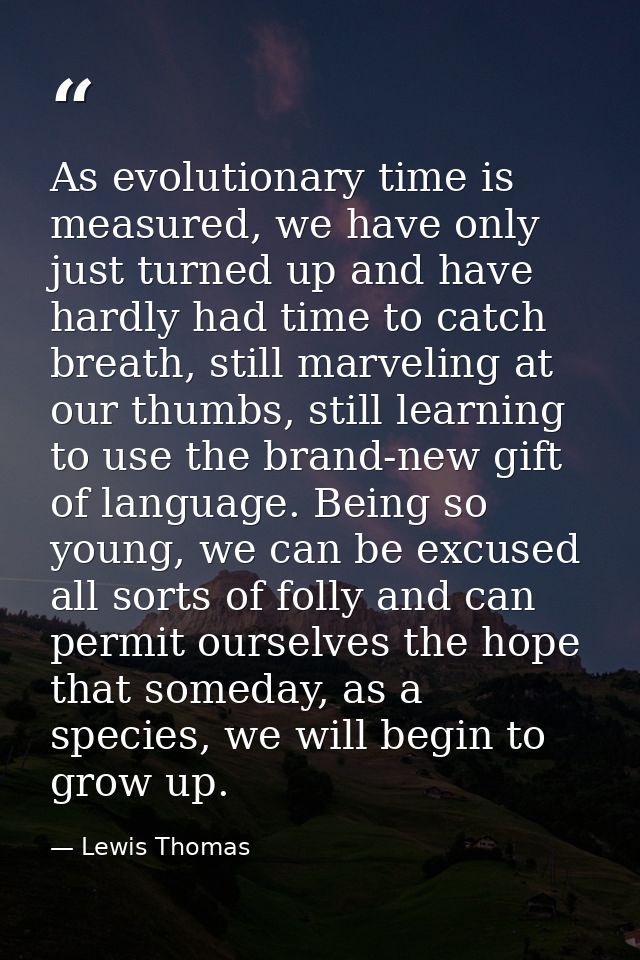 As evolutionary time is measured, we have only just turned up and have hardly had time to catch breath, still marveling  — Lewis Thomas