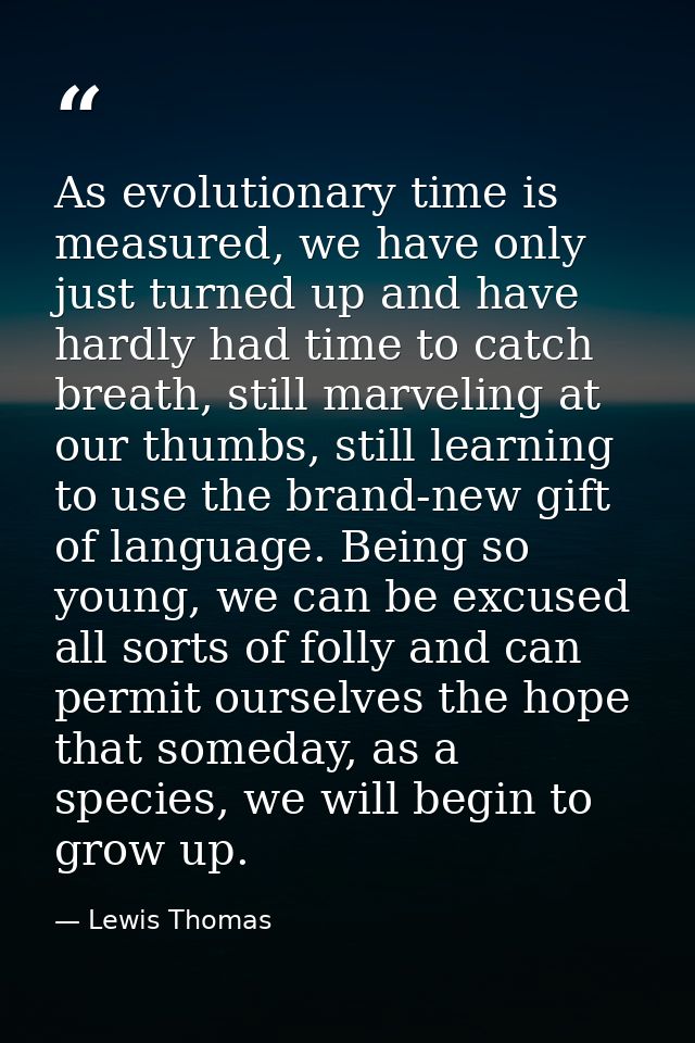 As evolutionary time is measured, we have only just turned up and have hardly had time to catch breath, still marveling  — Lewis Thomas
