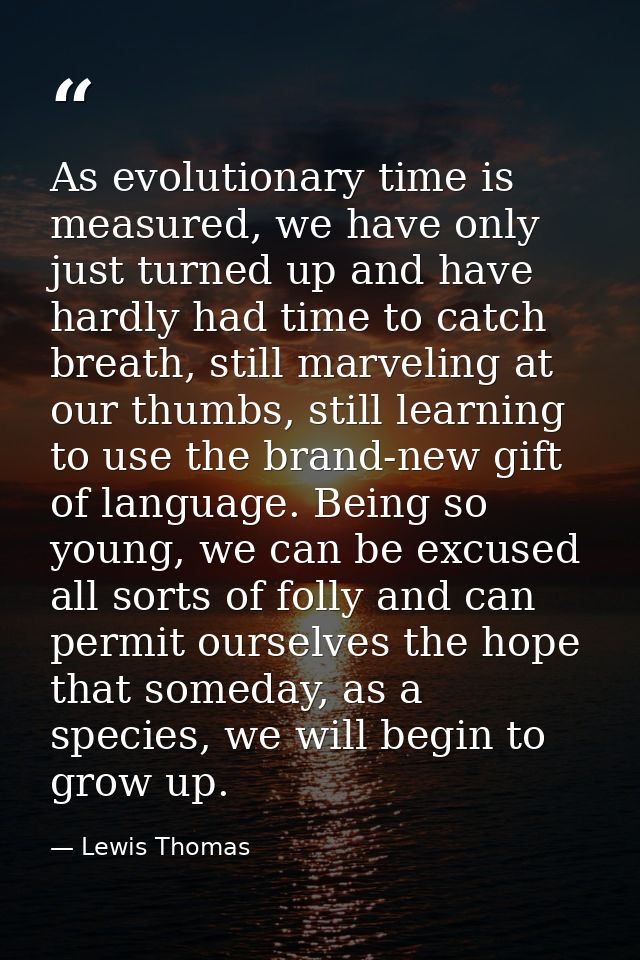 As evolutionary time is measured, we have only just turned up and have hardly had time to catch breath, still marveling  — Lewis Thomas