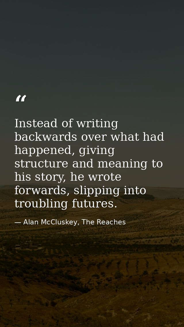 Instead of writing backwards over what had happened, giving structure and meaning to his story, he wrote forwards, slipp — Alan McCluskey, The Reaches