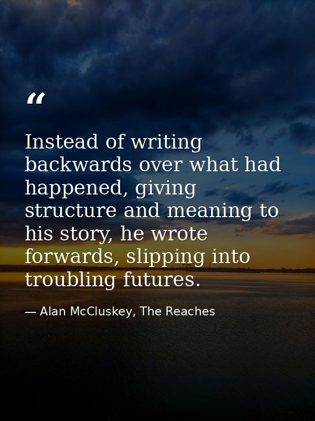Instead of writing backwards over what had happened, giving structure and meaning to his story, he wrote forwards, slipp — Alan McCluskey, The Reaches