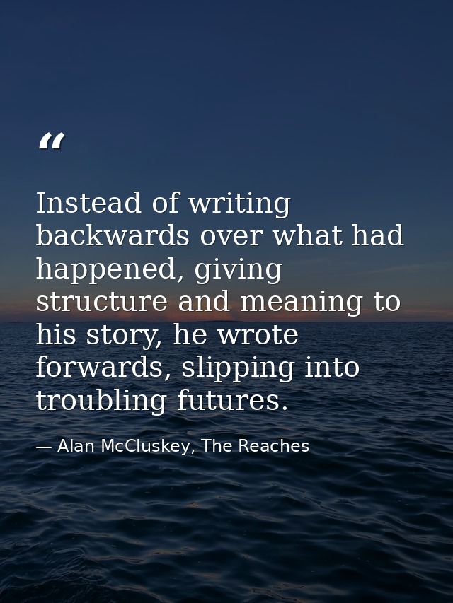 Instead of writing backwards over what had happened, giving structure and meaning to his story, he wrote forwards, slipp — Alan McCluskey, The Reaches