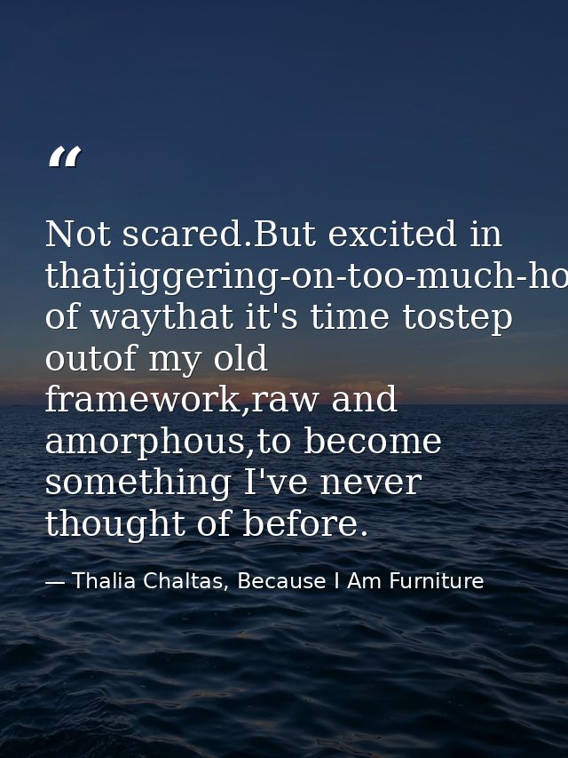 Not scared.But excited in thatjiggering-on-too-much-hot-saucekind of waythat it's time tostep outof my old framework,raw — Thalia Chaltas, Because I Am Furniture