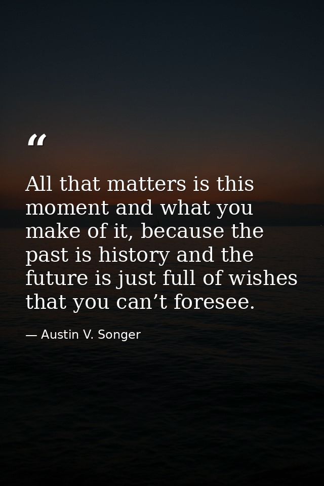 All that matters is this moment and what you make of it, because the past is history and the future is just full of wish — Austin V. Songer
