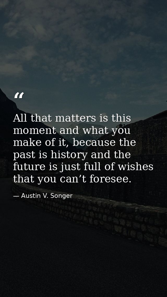 All that matters is this moment and what you make of it, because the past is history and the future is just full of wish — Austin V. Songer