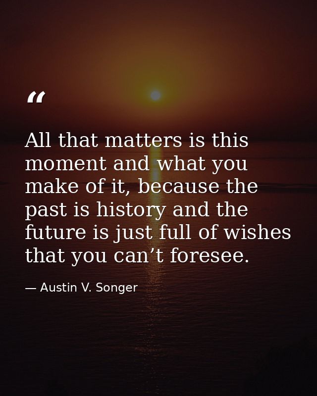 All that matters is this moment and what you make of it, because the past is history and the future is just full of wish — Austin V. Songer