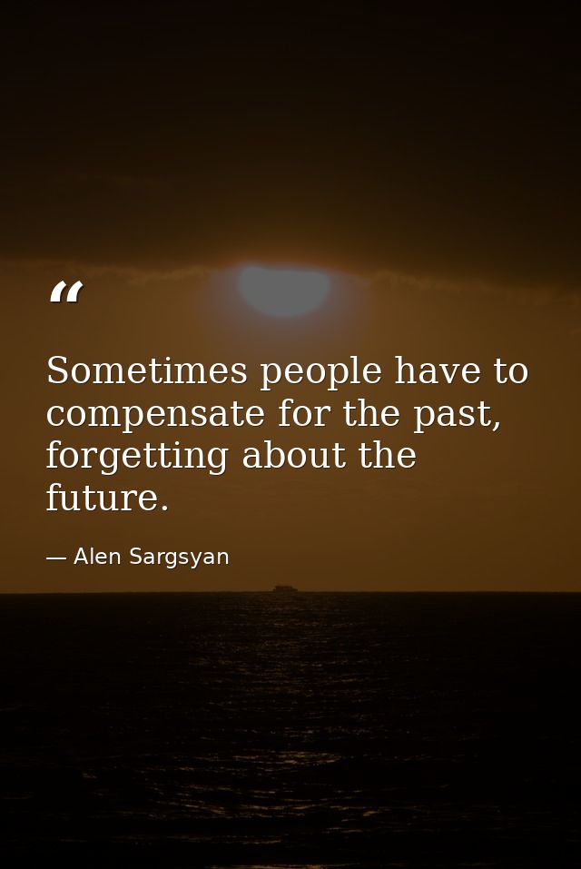 Sometimes people have to compensate for the past, forgetting about the future. — Alen Sargsyan