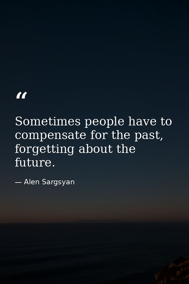 Sometimes people have to compensate for the past, forgetting about the future. — Alen Sargsyan