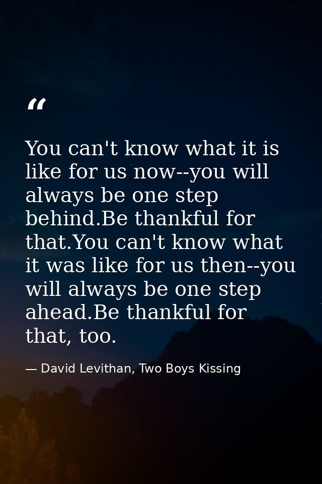 You can't know what it is like for us now--you will always be one step behind.Be thankful for that.You can't know what i — David Levithan, Two Boys Kissing