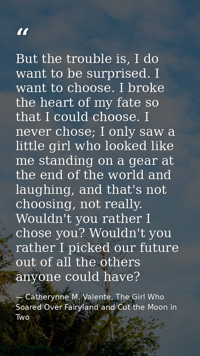 But the trouble is, I do want to be surprised. I want to choose. I broke the heart of my fate so that I could choose. I  — Catherynne M. Valente, The Girl Who Soared Over Fairyland and Cut the Moon in Two
