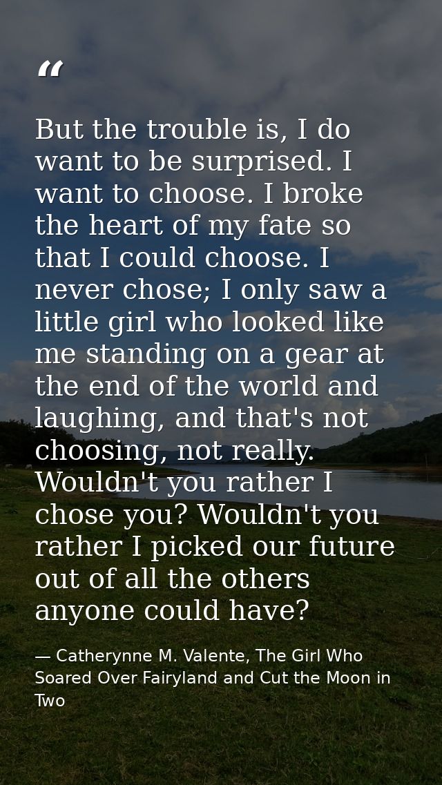 But the trouble is, I do want to be surprised. I want to choose. I broke the heart of my fate so that I could choose. I  — Catherynne M. Valente, The Girl Who Soared Over Fairyland and Cut the Moon in Two