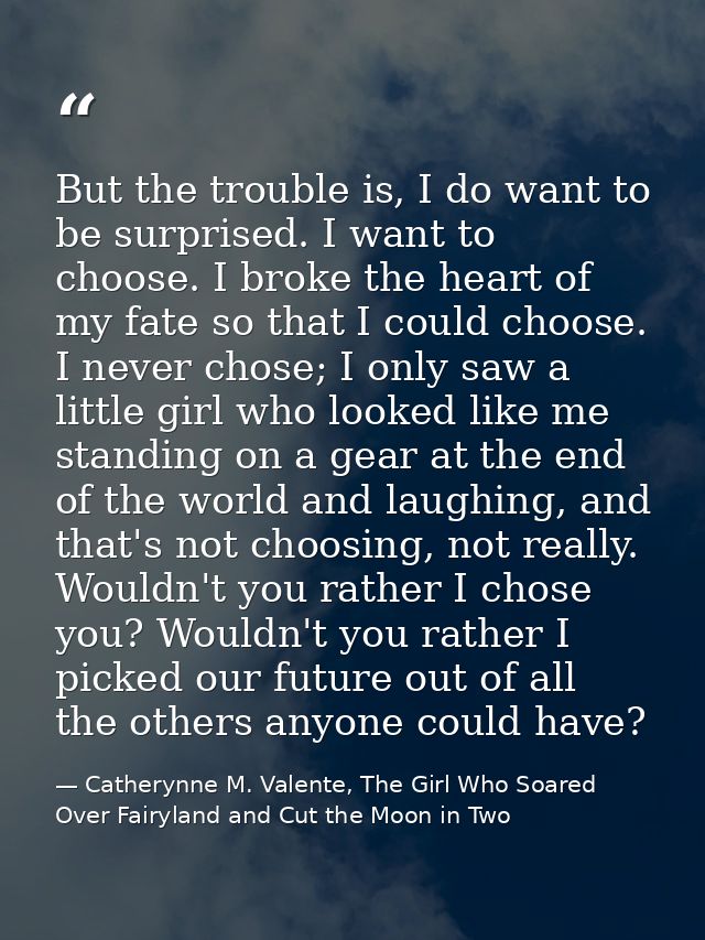 But the trouble is, I do want to be surprised. I want to choose. I broke the heart of my fate so that I could choose. I  — Catherynne M. Valente, The Girl Who Soared Over Fairyland and Cut the Moon in Two