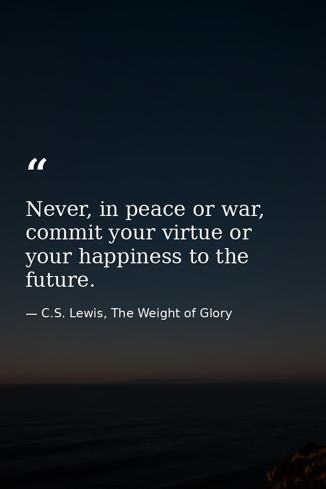 Never, in peace or war, commit your virtue or your happiness to the future. — C.S. Lewis, The Weight of Glory