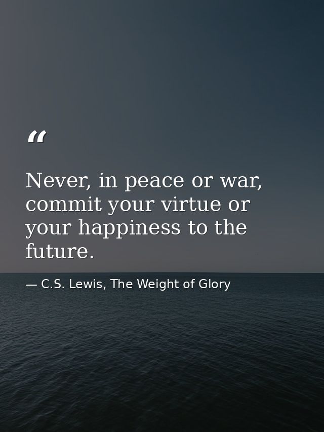 Never, in peace or war, commit your virtue or your happiness to the future. — C.S. Lewis, The Weight of Glory