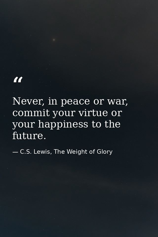 Never, in peace or war, commit your virtue or your happiness to the future. — C.S. Lewis, The Weight of Glory