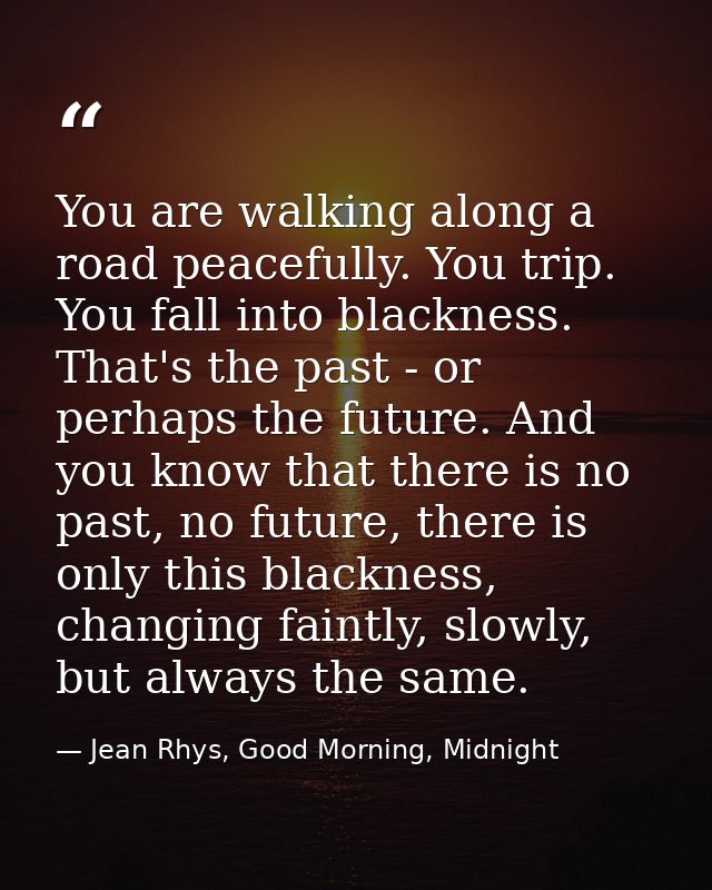 You are walking along a road peacefully. You trip. You fall into blackness. That's the past - or perhaps the future. And — Jean Rhys, Good Morning, Midnight