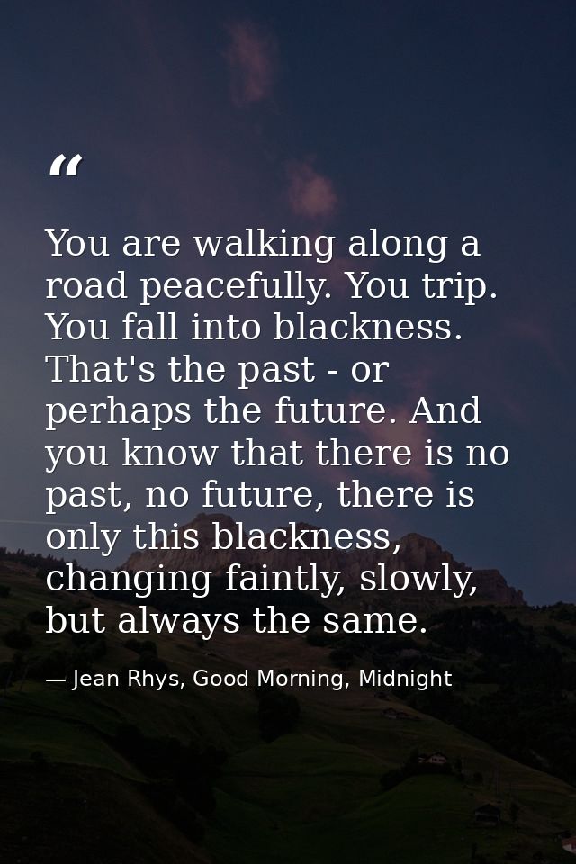 You are walking along a road peacefully. You trip. You fall into blackness. That's the past - or perhaps the future. And — Jean Rhys, Good Morning, Midnight